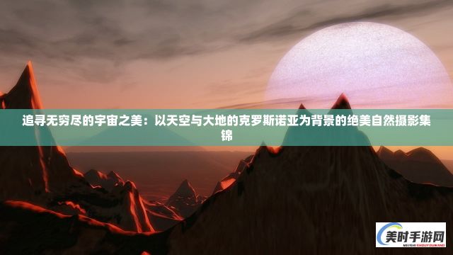 追寻无穷尽的宇宙之美：以天空与大地的克罗斯诺亚为背景的绝美自然摄影集锦